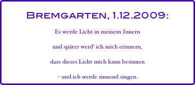 Bremgarten, 1.12.2009:
Es werde Licht in meinem Innern
und später werd‘ ich mich erinnern,
dass dieses Licht mich kann besinnen  
– und ich werde sinnend singen.
